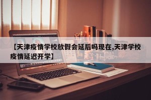 【天津疫情学校放假会延后吗现在,天津学校疫情延迟开学】