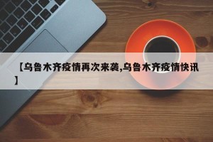 【乌鲁木齐疫情再次来袭,乌鲁木齐疫情快讯】