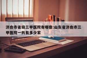 济南市省级三甲医院有哪些:山东省济南市三甲医院一共有多少家
