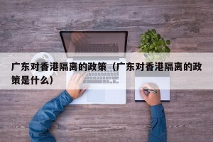 广东对香港隔离的政策（广东对香港隔离的政策是什么）