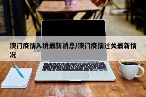 澳门疫情入境最新消息/澳门疫情过关最新情况