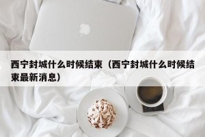 西宁封城什么时候结束（西宁封城什么时候结束最新消息）