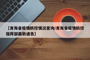 【青海省疫情防控情况查询/青海省疫情防控指挥部最新通告】