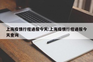 上海疫情行程通报今天:上海疫情行程通报今天查询