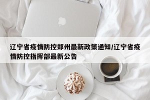 辽宁省疫情防控郑州最新政策通知/辽宁省疫情防控指挥部最新公告