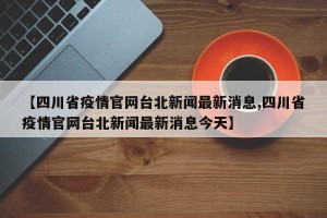 【四川省疫情官网台北新闻最新消息,四川省疫情官网台北新闻最新消息今天】