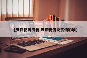 【天津物流疫情,天津物流受疫情影响】