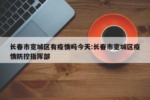 长春市宽城区有疫情吗今天:长春市宽城区疫情防控指挥部
