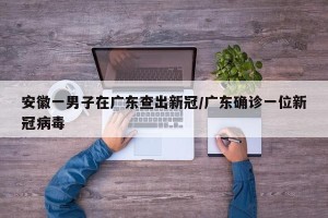 安徽一男子在广东查出新冠/广东确诊一位新冠病毒