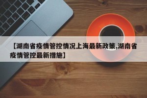 【湖南省疫情管控情况上海最新政策,湖南省疫情管控最新措施】