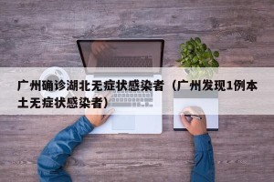 广州确诊湖北无症状感染者（广州发现1例本土无症状感染者）