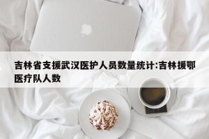 吉林省支援武汉医护人员数量统计:吉林援鄂医疗队人数