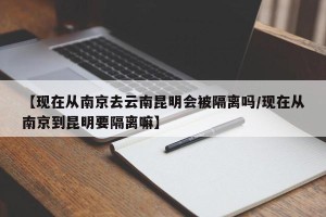 【现在从南京去云南昆明会被隔离吗/现在从南京到昆明要隔离嘛】