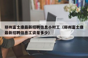 郑州富士康最新招聘信息小时工（郑州富士康最新招聘信息工资是多少）