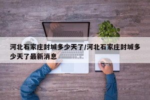 河北石家庄封城多少天了/河北石家庄封城多少天了最新消息