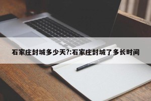 石家庄封城多少天?:石家庄封城了多长时间