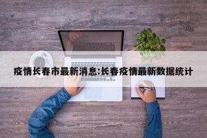疫情长春市最新消息:长春疫情最新数据统计