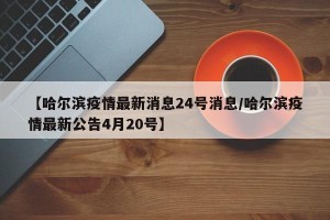 【哈尔滨疫情最新消息24号消息/哈尔滨疫情最新公告4月20号】