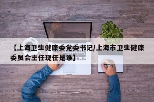 【上海卫生健康委党委书记/上海市卫生健康委员会主任现任是谁】