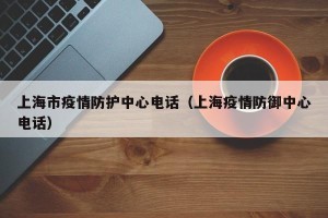 上海市疫情防护中心电话（上海疫情防御中心电话）