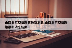山西北京疫情政策最新消息:山西北京疫情政策最新消息新闻