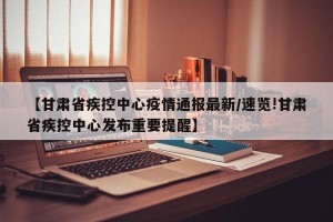 【甘肃省疾控中心疫情通报最新/速览!甘肃省疾控中心发布重要提醒】