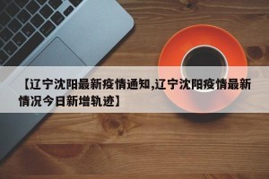 【辽宁沈阳最新疫情通知,辽宁沈阳疫情最新情况今日新增轨迹】