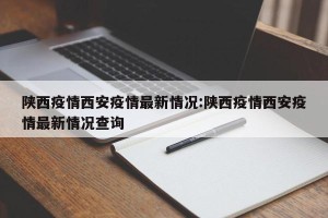 陕西疫情西安疫情最新情况:陕西疫情西安疫情最新情况查询