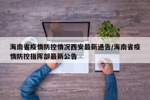 海南省疫情防控情况西安最新通告/海南省疫情防控指挥部最新公告
