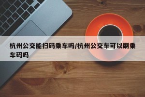 杭州公交能扫码乘车吗/杭州公交车可以刷乘车码吗