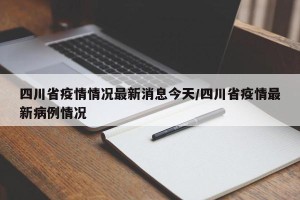 四川省疫情情况最新消息今天/四川省疫情最新病例情况