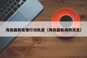 海南最新疫情行动轨迹（海南最新病例消息）