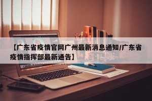 【广东省疫情官网广州最新消息通知/广东省疫情指挥部最新通告】