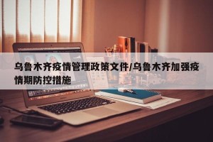 乌鲁木齐疫情管理政策文件/乌鲁木齐加强疫情期防控措施