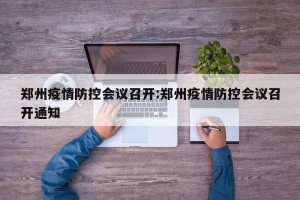 郑州疫情防控会议召开:郑州疫情防控会议召开通知