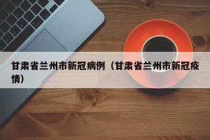 甘肃省兰州市新冠病例（甘肃省兰州市新冠疫情）