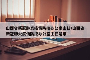 山西省新冠肺炎疫情防控办公室主任/山西省新冠肺炎疫情防控办公室主任是谁