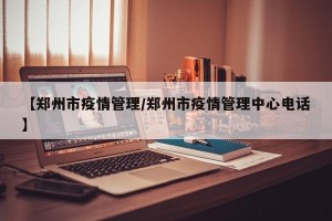 【郑州市疫情管理/郑州市疫情管理中心电话】