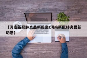 【河南新冠肺炎最新报道/河南新冠肺炎最新动态】