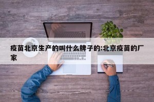 疫苗北京生产的叫什么牌子的:北京疫苗的厂家