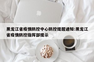 黑龙江省疫情防控中心防控提醒通知:黑龙江省疫情防控指挥部提示