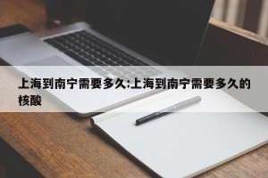 上海到南宁需要多久:上海到南宁需要多久的核酸