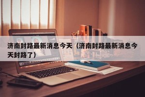 济南封路最新消息今天（济南封路最新消息今天封路了）