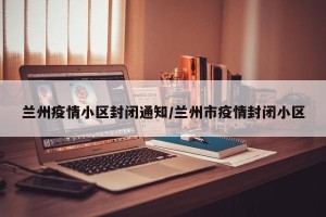 兰州疫情小区封闭通知/兰州市疫情封闭小区