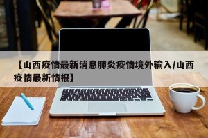 【山西疫情最新消息肺炎疫情境外输入/山西疫情最新情报】