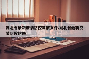 湖北省最新疫情防控政策文件:湖北省最新疫情防控措施