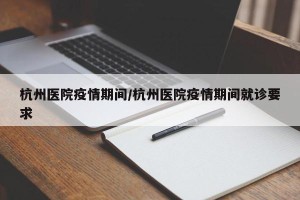 杭州医院疫情期间/杭州医院疫情期间就诊要求