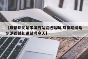 【疫情期间哈尔滨西站能进站吗,疫情期间哈尔滨西站能进站吗今天】