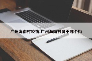广州海南村疫情:广州海南村属于哪个街