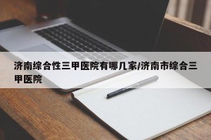 济南综合性三甲医院有哪几家/济南市综合三甲医院
